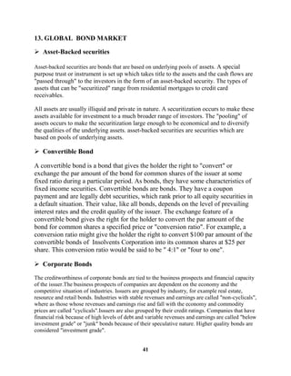 13. GLOBAL BOND MARKET

 Asset-Backed securities

Asset-backed securities are bonds that are based on underlying pools of assets. A special
purpose trust or instrument is set up which takes title to the assets and the cash flows are
"passed through" to the investors in the form of an asset-backed security. The types of
assets that can be "securitized" range from residential mortgages to credit card
receivables.

All assets are usually illiquid and private in nature. A securitization occurs to make these
assets available for investment to a much broader range of investors. The "pooling" of
assets occurs to make the securitization large enough to be economical and to diversify
the qualities of the underlying assets. asset-backed securities are securities which are
based on pools of underlying assets.

 Convertible Bond

A convertible bond is a bond that gives the holder the right to "convert" or
exchange the par amount of the bond for common shares of the issuer at some
fixed ratio during a particular period. As bonds, they have some characteristics of
fixed income securities. Convertible bonds are bonds. They have a coupon
payment and are legally debt securities, which rank prior to all equity securities in
a default situation. Their value, like all bonds, depends on the level of prevailing
interest rates and the credit quality of the issuer. The exchange feature of a
convertible bond gives the right for the holder to convert the par amount of the
bond for common shares a specified price or "conversion ratio". For example, a
conversion ratio might give the holder the right to convert $100 par amount of the
convertible bonds of Insolvents Corporation into its common shares at $25 per
share. This conversion ratio would be said to be " 4:1" or "four to one".

 Corporate Bonds

The creditworthiness of corporate bonds are tied to the business prospects and financial capacity
of the issuer.The business prospects of companies are dependent on the economy and the
competitive situation of industries. Issuers are grouped by industry, for example real estate,
resource and retail bonds. Industries with stable revenues and earnings are called "non-cyclicals",
where as those whose revenues and earnings rise and fall with the economy and commodity
prices are called "cyclicals".Issuers are also grouped by their credit ratings. Companies that have
financial risk because of high levels of debt and variable revenues and earnings are called "below
investment grade" or "junk" bonds because of their speculative nature. Higher quality bonds are
considered "investment grade".


                                                41
 