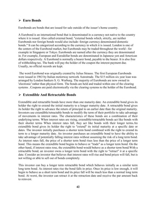  Euro Bonds

Eurobonds are bonds that are issued for sale outside of the issuer’s home country.

A Eurobond is an international bond that is denominated in a currency not native to the country
where it is issued. Also called external bond; "external bonds which, strictly, are neither
Eurobonds nor foreign bonds would also include: foreign currency denominated domestic
bonds." It can be categorized according to the currency in which it is issued. London is one of
the centers of the Eurobond market, but Eurobonds may be traded throughout the world - for
example in Singapore or Tokyo. Eurobonds are named after the currency they are denominated
in. For example, European and Eurodollar bonds are denominated in Japanese yen and American
dollars respectively. A Eurobond is normally a bearer bond, payable to the bearer. It is also free
of withholding tax. The bank will pay the holder of the coupon the interest payment due.
Usually, no official records are kept.

 The word Eurobond was originally created by Julius Strauss. The first European Eurobonds
were issued in 1963 by Italian motorway network Autostrade. The $15 million six year loan was
arranged by London bankers S. G. Warburg. The majority of Eurobonds are now owned in
'electronic' rather than physical form. The bonds are held and traded within one of the clearing
systems . Coupons are paid electronically via the clearing systems to the holder of the Eurobond.

 Extendible And Retractable Bonds
Extendible and retractable bonds have more than one maturity date. An extendible bond gives its
holder the right to extend the initial maturity to a longer maturity date. A retractable bond gives
its holder the right to advance the return of principal to an earlier date than the original maturity.
Investors use extendible/retractable bonds to modify the term of their portfolio to take advantage
of movements in interest rates. The characteristics of these bonds are a combination of their
underlying terms. When interest rates are rising, extendible/retractable bonds act like bonds with
their shorter terms When interest rates fall, they act like bonds with their longer terms.An
extendible bond gives its holder the right to "extend" its initial maturity at a specific date or
dates. The investor initially purchases a shorter term bond combined with the right to extend its
term to a longer maturity date. An investor purchases an extendible bond to have the ability to
take advantage of potentially falling interest rates without assuming the risk of a long term bond.
As interest rates fall, the price of a shorter term bond rises less than the price of a longer term
bond. This means the extendible bond begins to behave or "trade" as a longer term bond. On the
other hand, if interest rates rose, the extendible bond would behave as a shorter term bond.With a
retractable bond, an investor owns a longer term bond with the right to "retract" it at a specific
date. Consider an investor that believes that interest rates will rise and bond prices will fall, but is
not willing or able to sell out of bonds completely.

This investor can buy a longer term retractable bond which behaves initially as a similar term
long term bond. As interest rates rise the bond falls in price. Once its price is low enough, it will
begin to behave as a short term bond and its price fall will be much less than a normal long term
bond. At worst, the investor can retract it at the retraction date and receive the par amount back
to reinvest.

                                                  42
 