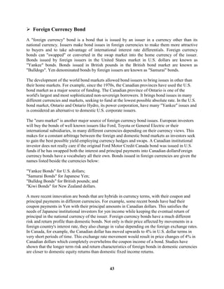  Foreign Currency Bond

A "foreign currency" bond is a bond that is issued by an issuer in a currency other than its
national currency. Issuers make bond issues in foreign currencies to make them more attractive
to buyers and to take advantage of international interest rate differentials. Foreign currency
bonds can "swapped" or converted in the swap market into the home currency of the issuer.
Bonds issued by foreign issuers in the United States market in U.S. dollars are known as
"Yankee" bonds. Bonds issued in British pounds in the British bond market are known as
"Bulldogs". Yen denominated bonds by foreign issuers are known as "Samurai" bonds.

The development of the world bond markets allowed bond issuers to bring issues in other than
their home markets. For example, since the 1970s, the Canadian provinces have used the U.S.
bond market as a major source of funding. The Canadian province of Ontario is one of the
world's largest and most sophisticated non-sovereign borrowers. It brings bond issues in many
different currencies and markets, seeking to fund at the lowest possible absolute rate. In the U.S.
bond market, Ontario and Ontario Hydro, its power corporation, have many "Yankee" issues and
is considered an alternative to domestic U.S. corporate issuers.

The "euro market" is another major source of foreign currency bond issues. European investors
will buy the bonds of well known issuers like Ford, Toyota or General Electric or their
international subsidiaries, in many different currencies depending on their currency views. This
makes for a constant arbitrage between the foreign and domestic bond markets as investors seek
to gain the best possible yield employing currency hedges and swaps. A Canadian institutional
investor does not really care if the original Ford Motor Credit Canada bond was issued in U.S.
funds if he has swapped both the interest and principal payments into Canadian dollarsForeign
currency bonds have a vocabulary all their own. Bonds issued in foreign currencies are given the
names listed beside the currencies below:

"Yankee Bonds" for U.S. dollars;
"Samurai Bonds" for Japanese Yen;
"Bulldog Bonds" for British pounds; and
"Kiwi Bonds" for New Zealand dollars.

A more recent innovation are bonds that are hybrids in currency terms, with their coupon and
principal payments in different currencies. For example, some recent bonds have had their
coupon payments in Yen with their principal amounts in Canadian dollars. This satisfies the
needs of Japanese institutional investors for yen income while keeping the eventual return of
principal in the national currency of the issuer. Foreign currency bonds have a much different
risk and return profile than domestic bonds. Not only is their price affected by movements in a
foreign country's interest rate, they also change in value depending on the foreign exchange rates.
In Canada, for example, the Canadian dollar has moved upwards to 4% in U.S. dollar terms in
very short periods of time. This exchange rate movement would result in price changes of 4% in
Canadian dollars which completely overwhelms the coupon income of a bond. Studies have
shown that the longer term risk and return characteristics of foreign bonds in domestic currencies
are closer to domestic equity returns than domestic fixed income returns.


                                                43
 