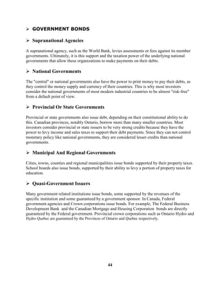 GOVERNMENT BONDS

 Supranational Agencies

A supranational agency, such as the World Bank, levies assessments or fees against its member
governments. Ultimately, it is this support and the taxation power of the underlying national
governments that allow these organizations to make payments on their debts.

 National Governments
The "central" or national governments also have the power to print money to pay their debts, as
they control the money supply and currency of their countries. This is why most investors
consider the national governments of most modern industrial countries to be almost "risk-free"
from a default point of view.

 Provincial Or State Governments

Provincial or state governments also issue debt, depending on their constitutional ability to do
this. Canadian provinces, notably Ontario, borrow more than many smaller countries. Most
investors consider provincial or state issuers to be very strong credits because they have the
power to levy income and sales taxes to support their debt payments. Since they can not control
monetary policy like national governments, they are considered lesser credits than national
governments.

 Municipal And Regional Governments
Cities, towns, counties and regional municipalities issue bonds supported by their property taxes.
School boards also issue bonds, supported by their ability to levy a portion of property taxes for
education.

 Quasi-Government Issuers

Many government related institutions issue bonds, some supported by the revenues of the
specific institution and some guaranteed by a government sponsor. In Canada, Federal
government agencies and Crown corporations issue bonds. For example, The Federal Business
Development Bank and the Canadian Mortgage and Housing Corporation bonds are directly
guaranteed by the Federal government. Provincial crown corporations such as Ontario Hydro and
Hydro Quebec are guaranteed by the Provinces of Ontario and Quebec respectively.




                                                 44
 
