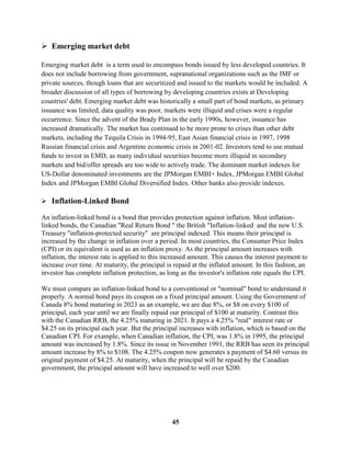  Emerging market debt

Emerging market debt is a term used to encompass bonds issued by less developed countries. It
does not include borrowing from government, supranational organizations such as the IMF or
private sources, though loans that are securitized and issued to the markets would be included. A
broader discussion of all types of borrowing by developing countries exists at Developing
countries' debt. Emerging market debt was historically a small part of bond markets, as primary
issuance was limited, data quality was poor, markets were illiquid and crises were a regular
occurrence. Since the advent of the Brady Plan in the early 1990s, however, issuance has
increased dramatically. The market has continued to be more prone to crises than other debt
markets, including the Tequila Crisis in 1994-95, East Asian financial crisis in 1997, 1998
Russian financial crisis and Argentine economic crisis in 2001-02. Investors tend to use mutual
funds to invest in EMD, as many individual securities become more illiquid in secondary
markets and bid/offer spreads are too wide to actively trade. The dominant market indexes for
US-Dollar denominated investments are the JPMorgan EMBI+ Index, JPMorgan EMBI Global
Index and JPMorgan EMBI Global Diversified Index. Other banks also provide indexes.

 Inflation-Linked Bond

An inflation-linked bond is a bond that provides protection against inflation. Most inflation-
linked bonds, the Canadian "Real Return Bond " the British "Inflation-linked and the new U.S.
Treasury "inflation-protected security" are principal indexed. This means their principal is
increased by the change in inflation over a period. In most countries, the Consumer Price Index
(CPI) or its equivalent is used as an inflation proxy. As the principal amount increases with
inflation, the interest rate is applied to this increased amount. This causes the interest payment to
increase over time. At maturity, the principal is repaid at the inflated amount. In this fashion, an
investor has complete inflation protection, as long as the investor's inflation rate equals the CPI.

We must compare an inflation-linked bond to a conventional or "nominal" bond to understand it
properly. A normal bond pays its coupon on a fixed principal amount. Using the Government of
Canada 8% bond maturing in 2023 as an example, we are due 8%, or $8 on every $100 of
principal, each year until we are finally repaid our principal of $100 at maturity. Contrast this
with the Canadian RRB, the 4.25% maturing in 2021. It pays a 4.25% "real" interest rate or
$4.25 on its principal each year. But the principal increases with inflation, which is based on the
Canadian CPI. For example, when Canadian inflation, the CPI, was 1.8% in 1995, the principal
amount was increased by 1.8%. Since its issue in November 1991, the RRB has seen its principal
amount increase by 8% to $108. The 4.25% coupon now generates a payment of $4.60 versus its
original payment of $4.25. At maturity, when the principal will be repaid by the Canadian
government, the principal amount will have increased to well over $200.




                                                 45
 