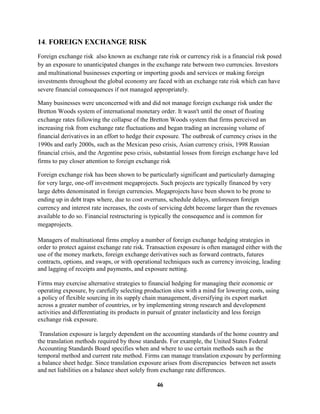 14. FOREIGN EXCHANGE RISK
Foreign exchange risk also known as exchange rate risk or currency risk is a financial risk posed
by an exposure to unanticipated changes in the exchange rate between two currencies. Investors
and multinational businesses exporting or importing goods and services or making foreign
investments throughout the global economy are faced with an exchange rate risk which can have
severe financial consequences if not managed appropriately.

Many businesses were unconcerned with and did not manage foreign exchange risk under the
Bretton Woods system of international monetary order. It wasn't until the onset of floating
exchange rates following the collapse of the Bretton Woods system that firms perceived an
increasing risk from exchange rate fluctuations and began trading an increasing volume of
financial derivatives in an effort to hedge their exposure. The outbreak of currency crises in the
1990s and early 2000s, such as the Mexican peso crisis, Asian currency crisis, 1998 Russian
financial crisis, and the Argentine peso crisis, substantial losses from foreign exchange have led
firms to pay closer attention to foreign exchange risk

Foreign exchange risk has been shown to be particularly significant and particularly damaging
for very large, one-off investment megaprojects. Such projects are typically financed by very
large debts denominated in foreign currencies. Megaprojects have been shown to be prone to
ending up in debt traps where, due to cost overruns, schedule delays, unforeseen foreign
currency and interest rate increases, the costs of servicing debt become larger than the revenues
available to do so. Financial restructuring is typically the consequence and is common for
megaprojects.

Managers of multinational firms employ a number of foreign exchange hedging strategies in
order to protect against exchange rate risk. Transaction exposure is often managed either with the
use of the money markets, foreign exchange derivatives such as forward contracts, futures
contracts, options, and swaps, or with operational techniques such as currency invoicing, leading
and lagging of receipts and payments, and exposure netting.

Firms may exercise alternative strategies to financial hedging for managing their economic or
operating exposure, by carefully selecting production sites with a mind for lowering costs, using
a policy of flexible sourcing in its supply chain management, diversifying its export market
across a greater number of countries, or by implementing strong research and development
activities and differentiating its products in pursuit of greater inelasticity and less foreign
exchange risk exposure.

 Translation exposure is largely dependent on the accounting standards of the home country and
the translation methods required by those standards. For example, the United States Federal
Accounting Standards Board specifies when and where to use certain methods such as the
temporal method and current rate method. Firms can manage translation exposure by performing
a balance sheet hedge. Since translation exposure arises from discrepancies between net assets
and net liabilities on a balance sheet solely from exchange rate differences.

                                                46
 