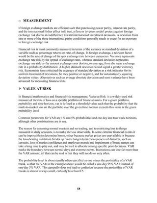 o MEASUREMENT

If foreign exchange markets are efficient such that purchasing power parity, interest rate parity,
and the international Fisher effect hold true, a firm or investor needn't protect against foreign
exchange risk due to an indifference toward international investment decisions. A deviation from
one or more of the three international parity conditions generally needs to occur for an exposure
to foreign exchange risk.

Financial risk is most commonly measured in terms of the variance or standard deviation of a
variable such as percentage returns or rates of change. In foreign exchange, a relevant factor
would be the rate of change of the spot exchange rate between currencies. Variance represents
exchange rate risk by the spread of exchange rates, whereas standard deviation represents
exchange rate risk by the amount exchange rates deviate, on average, from the mean exchange
rate in a probability distribution. A higher standard deviation would signal a greater currency
risk. Economists have criticized the accuracy of standard deviation as a risk indicator for its
uniform treatment of deviations, be they positive or negative, and for automatically squaring
deviation values. Alternatives such as average absolute deviation and semi variance have been
advanced for measuring financial risk.

 VALUE AT RISK

In financial mathematics and financial risk management, Value at Risk is a widely used risk
measure of the risk of loss on a specific portfolio of financial assets. For a given portfolio,
probability and time horizon, var is defined as a threshold value such that the probability that the
mark-to-market loss on the portfolio over the given time horizon exceeds this value is the given
probability level.

Common parameters for VAR are 1% and 5% probabilities and one day and two week horizons,
although other combinations are in use.

The reason for assuming normal markets and no trading, and to restricting loss to things
measured in daily accounts, is to make the loss observable. In some extreme financial events it
can be impossible to determine losses, either because market prices are unavailable or because
the loss-bearing institution breaks up. Some longer-term consequences of disasters, such as
lawsuits, loss of market confidence and employee morale and impairment of brand names can
take a long time to play out, and may be hard to allocate among specific prior decisions. VAR
marks the boundary between normal days and extreme events. Institutions can lose far more than
the VAR amount; all that can be said is that they will not do so very often.

The probability level is about equally often specified as one minus the probability of a VAR
break, so that the VAR in the example above would be called a one-day 95% VAR instead of
one-day 5% VAR. This generally does not lead to confusion because the probability of VAR
breaks is almost always small, certainly less than 0.5.




                                                 48
 