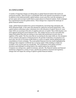 15. CONCLUSION

A number of important changes are taking place in global financial markets that need to be
monitored carefully. There has been a considerable shift in the regional concentration of wealth.
In addition to the traditional public capital markets, recent years have seen the emergence of
private equity and sovereign wealth funds as major players in financial markets. Stock exchanges
have transformed to become global entities. These changes have impacted the landscape of
global financial markets.

Today global financial markets have grown tremendously, becoming large and liquid, and
With substantial depth. At the same time demand for capital has increased significantly, with
capital markets continuing to play a dominant role in the allocation of capital. However, some
major shifts are occurring in the roles of suppliers and users of capital. These shifts became even
more apparent during the recent financial crisis. This chapter focuses on four such shifts that
impact both global firms that are looking to raise funds and institutional investors that are
suppliers of the capital. The four areas that are accounting for the major shifts are: the emergence
of new countries and regions as financial powers; the growth of alternative investments as an
asset class; the role of sovereign wealth funds as a source of capital; and the globalization and
consolidation of stock exchanges. The recent global financial crisis has clearly highlighted the
challenges that companies worldwide face in raising capital. Either funding is simply not
available or the cost has gone up considerably. The combination of the global economic
slowdown and challenges in raising funds in the capital markets has meant that
Companies are cutting costs, capital investments, and jobs. The financial markets and financial
institutions collapsed in a variety of ways, and this has resulted in structural and regulatory
changes that will impact the raising of capital in global financial markets.




                                                49
 