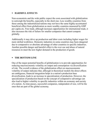  HARMFUL EFFECTS

Non-economists and the wide public expect the costs associated with globalization
to outweigh the benefits, especially in the short-run. Less wealthy countries from
those among the industrialized nations may not have the same highly-accentuated
beneficial effect from globalization as more wealthy countries measured by GDP
per capita etc. Free trade, although increases opportunities for international trade, it
also increases the risk of failure for smaller companies that cannot compete
globally.

Additionally it may drive up production and labor costs including higher wages for
more skilled workforce. Domestic industries in some countries may been dangered
due to comparative or absolute advantage of other countries in specific industries.
Another possible danger and harmful effect is the over use and abuse of natural
resources to meet the new higher demand in the production of goods.


 THE BOTTOM LINE

One of the major potential benefits of globalization is to provide opportunities for
reducing macroeconomic volatility on output and consumption via diversification
of risk. The overall evidence of the globalization effect on macroeconomic
volatility of output indicates that, although in theoretical models the direct effects
are ambiguous, financial integration helps in a nation's production base
diversification, leads to an increase in specialization of production. However, the
specialization of production based on the concept of comparative advantage can
also lead to higher volatility in specific industries within an economy and society
of a nation. As time passes, successful companies, independent of size, will be the
ones that are part of the global economy.




                                           5
 