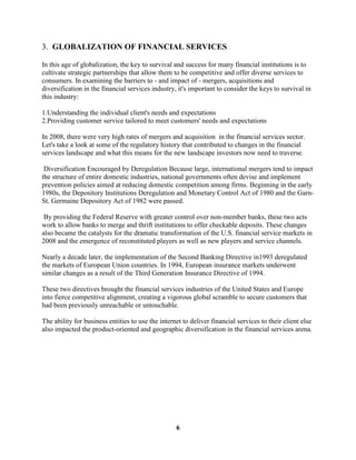 3. GLOBALIZATION OF FINANCIAL SERVICES

In this age of globalization, the key to survival and success for many financial institutions is to
cultivate strategic partnerships that allow them to be competitive and offer diverse services to
consumers. In examining the barriers to - and impact of - mergers, acquisitions and
diversification in the financial services industry, it's important to consider the keys to survival in
this industry:

1.Understanding the individual client's needs and expectations
2.Providing customer service tailored to meet customers' needs and expectations

In 2008, there were very high rates of mergers and acquisition in the financial services sector.
Let's take a look at some of the regulatory history that contributed to changes in the financial
services landscape and what this means for the new landscape investors now need to traverse.

 Diversification Encouraged by Deregulation Because large, international mergers tend to impact
the structure of entire domestic industries, national governments often devise and implement
prevention policies aimed at reducing domestic competition among firms. Beginning in the early
1980s, the Depository Institutions Deregulation and Monetary Control Act of 1980 and the Garn-
St. Germaine Depository Act of 1982 were passed.

 By providing the Federal Reserve with greater control over non-member banks, these two acts
work to allow banks to merge and thrift institutions to offer checkable deposits. These changes
also became the catalysts for the dramatic transformation of the U.S. financial service markets in
2008 and the emergence of reconstituted players as well as new players and service channels.

Nearly a decade later, the implementation of the Second Banking Directive in1993 deregulated
the markets of European Union countries. In 1994, European insurance markets underwent
similar changes as a result of the Third Generation Insurance Directive of 1994.

These two directives brought the financial services industries of the United States and Europe
into fierce competitive alignment, creating a vigorous global scramble to secure customers that
had been previously unreachable or untouchable.

The ability for business entities to use the internet to deliver financial services to their client else
also impacted the product-oriented and geographic diversification in the financial services arena.




                                                   6
 