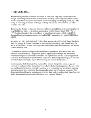  GOING GLOBAL

Asian markets joined the expansion movement in 1996 when "Big Bang" financial reforms
brought about deregulation in Japan. Relatively far- reaching financial systems in that country
became competitive in a global environment that was enlarging and changing swiftly. By 1999,
nearly all remaining restrictions on foreign exchange transactions between Japan and other
countries were lifted.

 Following the changes in the Asian financial market, the United States continued to implement
several additional stages of deregulation, concluding with the Gramm-Leach-Bliley Act of
1999.This law allowed for the consolidation of major financial players, which pushed U.S.-
domiciled financial service companies involved in M&A transactions to a total of $221 billion
in2000.

According to a 2001 study by Joseph Teplitz, Gary Apanaschik and Elizabeth Harper Briglia in
Bank Accounting & Finance, expansion of such magnitude involving trade liberalization, the
privatization of banks in many emerging countries and technological advancements has become
a rather common trend.

The immediate effects of deregulation were increased competition, market efficiency and
enhanced consumer choice. Deregulation sparked unprecedented changes that transformed
customers from passive consumers to powerful and sophisticated players. Studies suggest that
additional, diverse regulatory efforts further complicated the running and managing of financial
institutions by increasing the layers of bureaucracy and number of regulations.

Simultaneously, the technological revolution of the internet changed the nature, scope and
competitive landscape of the financial services industry. Following deregulation, the new reality
has each financial institution essentially operating in its own market and targeting its audience
with narrower services, catering to the demands of a unique mix of customer segments. This
deregulation forced financial institutions to prioritize their goals by shifting their focus from rate-
setting and transaction-processing to becoming more customer-focused.




                                                  7
 