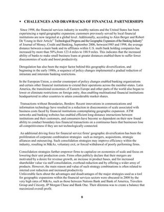  CHALLENGES AND DRAWBACKS OF FINANCIAL PARTNERSHIPS

 Since 1998, the financial services industry in wealthy nations and the United States has been
experiencing a rapid geographic expansion; customers previously served by local financial
institutions are now targeted at a global level. Additionally, according to Alen Berger and Robert
De Young in their Article” Technological Progress and the Geographic Expansion of the Banking Industry”
of Journal of Money, Credit and Banking, September 2006, between1985 and 1998, the average
distance between a main bank and its affiliates within U.S. multi bank holding companies has
increased by more than 50%,from 123.4 miles to 188.9 miles. This indicates that the increased
ability of banks to make small business loans at greater distances enabled them to suffer fewer
diseconomies of scale and boost productivity.

Deregulation has also been the major factor behind this geographic diversification, and
beginning in the early 1980s, a sequence of policy changes implemented a gradual reduction of
intrastate and interstate banking restrictions.

In the European Union, a similar counterpart of policy changes enabled banking organizations
and certain other financial institutions to extend their operations across the member-states. Latin
America, the transitional economies of Eastern Europe and other parts of the world also began to
lower or eliminate restrictions on foreign entry, thus enabling multinational financial institutions
headquartered in other countries to attain considerable market shares.

 Transactions without Boundaries, Borders: Recent innovations in communications and
information technology have resulted in a reduction in diseconomies of scale associated with
business costs faced by financial institutions contemplating geographic expansion. ATM
networks and banking websites has enabled efficient long-distance interactions between
institutions and their customers, and consumers have become so dependent on their new found
ability to conduct boundary-less financial transactions on a continuous basis that businesses lose
all competitiveness if they are not technologically connected.

 An additional driving force for financial service firms' geographic diversification has been the
proliferation of corporate combination strategies such as mergers, acquisitions, strategic
alliances and outsourcing. Such consolidation strategies may improve efficiency within the
industry, resulting in M&As, voluntary exit, or forced withdrawal of poorly performing firms.

Consolidation strategies further empower firms to capitalize on economies of scale and focus on
lowering their unit production costs. Firms often publicly declare that their mergers are
motivated by a desire for revenue growth, an increase in product bases, and for increased
shareholder value via staff consolidation, overhead reduction and by offering a wider array of
products. However, the main reason and value of such strategy combinations is often related to
internal cost reduction and increased productivity
Unfavorable facts about the advantages and disadvantages of the major strategies used as a tool
for geographic expansions within the financial services sectors were obscured in 2008 by the
very high rates of M&As, such as those between Nations Bank and Bank of America, Travelers
Group and Citicorp, JP Morgan Chase and Bank One. Their dilemma was to create a balance that
maximized overall profit.

                                                   8
 