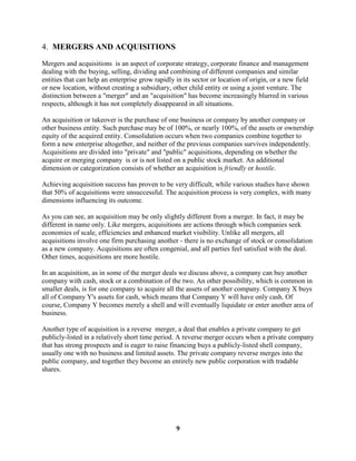 4. MERGERS AND ACQUISITIONS

Mergers and acquisitions is an aspect of corporate strategy, corporate finance and management
dealing with the buying, selling, dividing and combining of different companies and similar
entities that can help an enterprise grow rapidly in its sector or location of origin, or a new field
or new location, without creating a subsidiary, other child entity or using a joint venture. The
distinction between a "merger" and an "acquisition" has become increasingly blurred in various
respects, although it has not completely disappeared in all situations.

An acquisition or takeover is the purchase of one business or company by another company or
other business entity. Such purchase may be of 100%, or nearly 100%, of the assets or ownership
equity of the acquired entity. Consolidation occurs when two companies combine together to
form a new enterprise altogether, and neither of the previous companies survives independently.
Acquisitions are divided into "private" and "public" acquisitions, depending on whether the
acquire or merging company is or is not listed on a public stock market. An additional
dimension or categorization consists of whether an acquisition is friendly or hostile.

Achieving acquisition success has proven to be very difficult, while various studies have shown
that 50% of acquisitions were unsuccessful. The acquisition process is very complex, with many
dimensions influencing its outcome.

As you can see, an acquisition may be only slightly different from a merger. In fact, it may be
different in name only. Like mergers, acquisitions are actions through which companies seek
economies of scale, efficiencies and enhanced market visibility. Unlike all mergers, all
acquisitions involve one firm purchasing another - there is no exchange of stock or consolidation
as a new company. Acquisitions are often congenial, and all parties feel satisfied with the deal.
Other times, acquisitions are more hostile.

In an acquisition, as in some of the merger deals we discuss above, a company can buy another
company with cash, stock or a combination of the two. An other possibility, which is common in
smaller deals, is for one company to acquire all the assets of another company. Company X buys
all of Company Y's assets for cash, which means that Company Y will have only cash. Of
course, Company Y becomes merely a shell and will eventually liquidate or enter another area of
business.

Another type of acquisition is a reverse merger, a deal that enables a private company to get
publicly-listed in a relatively short time period. A reverse merger occurs when a private company
that has strong prospects and is eager to raise financing buys a publicly-listed shell company,
usually one with no business and limited assets. The private company reverse merges into the
public company, and together they become an entirely new public corporation with tradable
shares.




                                                  9
 