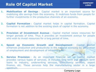 COMPANY
     Role Of Capital Market                                             LOGO


1.   Mobilization of Savings : Capital market is an important source for
     mobilizing idle savings from the economy. It mobilizes funds from people for
     further investments in the productive channels of an economy.

2.   Capital Formation : Capital market helps in capital formation. Capital
     formation is net addition to the existing stock of capital in the economy.

3.   Provision of Investment Avenue : Capital market raises resources for
     longer periods of time. Thus it provides an investment avenue for people
     who wish to invest resources for a long period of time.

4.   Speed up Economic Growth and Development : Capital market
     enhances production and productivity in the national economy by generation
     of employment and development of infrastructure.

5.   Service Provision : As an important financial set up capital market
     provides various types of services. It includes long term and medium term
     loans to industry, underwriting services, consultancy services, export
     finance, etc. These services help the manufacturing sector in a large
     spectrum.
                                                      Company Logo
 