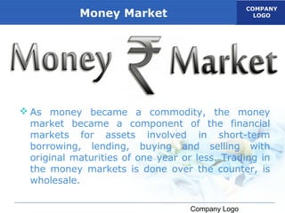COMPANY
            Money Market                             LOGO




 As money became a commodity, the money
  market became a component of the financial
  markets for assets involved in short-term
  borrowing, lending, buying and selling with
  original maturities of one year or less. Trading in
  the money markets is done over the counter, is
  wholesale.

                                    Company Logo
 