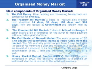 COMPANY
       Organised Money Market                                    LOGO


Main components of Organised Money Market:
1.   The Call Money: Here, lending and borrowing transactions are
     carried out for one day.
2.   The Treasury Bill Market: It deals in Treasury Bills of short
     term duration: 14 days, 91 days, 182 days and 364
     days. They are issued by Government and largely held by
     RBI.
3.    The Commercial Bill Market: It deals in bills of exchange. A
     seller draws a bill of exchange on the buyer to make payment
     within a certain period of time.
4.   The Certificate of Deposit Market:The main purpose of CD
     is to enable the commercial banks to raise funds from the
     market. The CDs maturity period ranges from 7 days to 1 year
     (in case of FIs minimum 1 year and maximum 3 years). The CDs
     are issued at a discount to its face value. The CDs are issued in
     denomination of Rs. 1 lakh and thereafter, multiples of Rs. 1
     lakh.
5.   Money Market Mutual Funds (MMMFs): The MMMFs were
     introduced in 1992. The objective of MMMFs is to provide an
     additional short term avenue to the individual investors.

                                               Company Logo
 