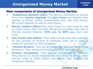 COMPANY
     Unorganised Money Market                                  LOGO


Main components of Unorganised Money Market:
1.    Indigenous Bankers (IBs): The IBs are individuals or private
     firms who receive deposits and give loans and thereby they
     operate as banks. Unlike moneylenders who only lend money,
     IBs accept deposits as well as lend money.
2.   Money Lenders (MLs):They lend money in rural areas as well
     as urban areas. They normally charge an invariably high rate of
     interest ranging between 15% p.a. to 50% p.a. and even
     more.
3.   Chit Funds and Nidhis: They collect funds from the members
     for the purpose of lending to members (who are in need of
     funds) for personal or other purposes.
4.    Finance Brokers: They act as middlemen between lenders and
     borrowers. They charge commission for their services.
5.   Finance Companies: They operate throughout the country.
     They borrow or accept deposits and lend them to others. They
     provide funds to small traders and others. They operate like
     indigenous bankers.

                                              Company Logo
 