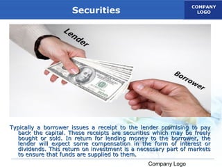 COMPANY
                     Securities                                 LOGO




Typically a borrower issues a receipt to the lender promising to pay
  back the capital. These receipts are securities which may be freely
  bought or sold. In return for lending money to the borrower, the
  lender will expect some compensation in the form of interest or
  dividends. This return on investment is a necessary part of markets
  to ensure that funds are supplied to them.
                                               Company Logo
 