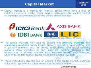 COMPANY
                    Capital Market                                   LOGO


 Capital market is a market for financial assets which have a long or
  indefinite maturity. Unlike money market instruments the capital market
  instruments become mature for the period above one year.




 The capital markets may also be divided into primary markets and
  secondary markets. Newly formed (issued) securities are bought or sold
  in primary markets, such as during initial public offerings. Secondary
  markets allow investors to buy and sell existing securities. The
  transactions in primary markets exist between issuers and investors,
  while in secondary market transactions exist among investors

 These institutions play the role of lenders in the capital market. Business
  units and corporate are the borrowers in the capital market.
                                                    Company Logo
 