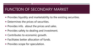 FUNCTION OF SECONDARY MARKET
 Provides liquidity and marketability to the existing securities.
 Determines the prices of securities.
 Provides info. about the prices and sales.
 Provides safety to dealing and investment.
 Contributes to economic growth.
 Facilitates better allocation of funds.
 Provides scope for speculation.
 