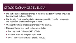 STOCK EXCHANGES IN INDIA
 The first organised stock exchange in India was started in Mumbai known as
Bombay Stock Exchange (BSE).
 The Security Contracts (Regulation) Act was passed in 1956 for recognition
and regulation of Stock Exchanges in India.
 At present we have 23 stock exchanges in the country.
 There are three major stock exchanges in India:
 Bombay Stock Exchange (BSE) of India
 National Stock Exchange (NSE) of India
 Over The Counter Exchange of India (OTCEI)
 