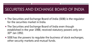 SECURITIES AND EXCHANGE BOARD OF INDIA
 The Securities and Exchange Board of India (SEBI) is the regulator
for the securities market in India.
 The Securities and Exchange Board of India even though
established in the year 1988, received statutory powers only on
30th Jan 1992.
 SEBI has the powers to regulate the business of stock exchanges,
other security markets and mutual funds.
 