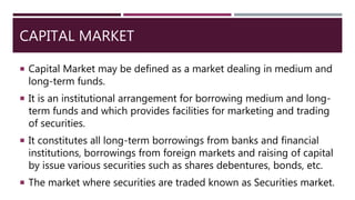 CAPITAL MARKET
 Capital Market may be defined as a market dealing in medium and
long-term funds.
 It is an institutional arrangement for borrowing medium and long-
term funds and which provides facilities for marketing and trading
of securities.
 It constitutes all long-term borrowings from banks and financial
institutions, borrowings from foreign markets and raising of capital
by issue various securities such as shares debentures, bonds, etc.
 The market where securities are traded known as Securities market.
 