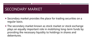 SECONDARY MARKET
 Secondary market provides the place for trading securities on a
regular basis.
 The secondary market known as stock market or stock exchange
plays an equally important role in mobilizing long-term funds by
providing the necessary liquidity to holdings in shares and
debentures.
 
