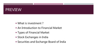 PREVIEW
 What is investment ?
 An Introduction to Financial Market
 Types of Financial Market
 Stock Exchanges in India
 Securities and Exchange Board of India
 