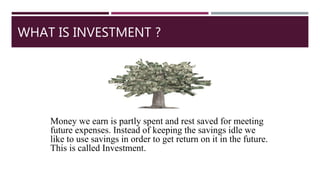WHAT IS INVESTMENT ?
Money we earn is partly spent and rest saved for meeting
future expenses. Instead of keeping the savings idle we
like to use savings in order to get return on it in the future.
This is called Investment.
 