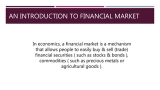 AN INTRODUCTION TO FINANCIAL MARKET
In economics, a financial market is a mechanism
that allows people to easily buy & sell (trade)
financial securities ( such as stocks & bonds ),
commodities ( such as precious metals or
agricultural goods ).
 