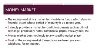 MONEY MARKET
 The money market is a market for short-term funds, which deals in
financial assets whose period of maturity is up to one year.
 It simply provides a market for credit instruments such as bills of
exchange, promissory notes, commercial paper, treasury bills, etc.
 Money market does not imply to any specific market place.
 Most of the money market transactions are taken place on
telephone, fax or Internet.
 