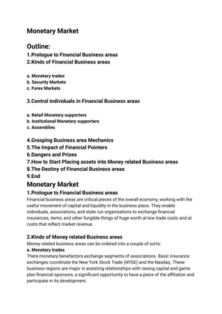 Monetary Market
Outline:
1.Prologue to Financial Business areas
2.Kinds of Financial Business areas
a. Monetary trades
b. Security Markets
c. Forex Markets
3.Central individuals in Financial Business areas
a. Retail Monetary supporters
b. Institutional Monetary supporters
c. Assemblies
4.Grasping Business area Mechanics
5.The Impact of Financial Pointers
6.Dangers and Prizes
7.How to Start Placing assets into Money related Business areas
8.The Destiny of Financial Business areas
9.End
Monetary Market
1.Prologue to Financial Business areas
Financial business areas are critical pieces of the overall economy, working with the
useful movement of capital and liquidity in the business place. They enable
individuals, associations, and state run organisations to exchange financial
insurances, items, and other fungible things of huge worth at low trade costs and at
costs that reflect market revenue.
2.Kinds of Money related Business areas
Money related business areas can be ordered into a couple of sorts:
a. Monetary trades
There monetary benefactors exchange segments of associations. Basic insurance
exchanges coordinate the New York Stock Trade (NYSE) and the Nasdaq. These
business regions are major in assisting relationships with raising capital and game
plan financial sponsors, a significant opportunity to have a piece of the affiliation and
participate in its development.
 