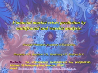 Financial market crises prediction by
   multifractal and wavelet analysis.


          Russian Plekhanov Academy of Economics


   Romanov V.P., Bachinin Y.G., Moskovoy I.N., Badrina M.V.

             Tel.: +79036169431, 8(495)9582410, Fax: (495)9982395;
Address: 36 Stremyanny lane, Moscow, 117997;
e-mail: Romanov.vp@rea.ru, victorromanov1@gmail.com
 