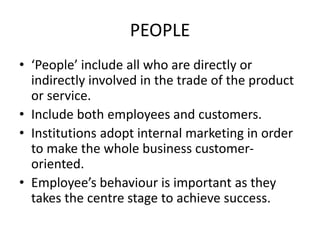 PEOPLE
• ‘People’ include all who are directly or
indirectly involved in the trade of the product
or service.
• Include both employees and customers.
• Institutions adopt internal marketing in order
to make the whole business customer-
oriented.
• Employee’s behaviour is important as they
takes the centre stage to achieve success.
 