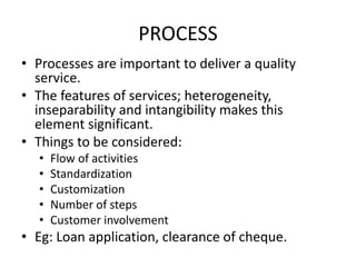 PROCESS
• Processes are important to deliver a quality
service.
• The features of services; heterogeneity,
inseparability and intangibility makes this
element significant.
• Things to be considered:
• Flow of activities
• Standardization
• Customization
• Number of steps
• Customer involvement
• Eg: Loan application, clearance of cheque.
 