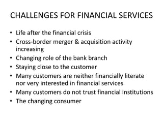 CHALLENGES FOR FINANCIAL SERVICES
• Life after the financial crisis
• Cross-border merger & acquisition activity
increasing
• Changing role of the bank branch
• Staying close to the customer
• Many customers are neither financially literate
nor very interested in financial services
• Many customers do not trust financial institutions
• The changing consumer
 