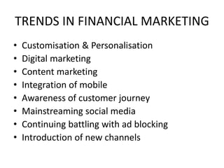 TRENDS IN FINANCIAL MARKETING
• Customisation & Personalisation
• Digital marketing
• Content marketing
• Integration of mobile
• Awareness of customer journey
• Mainstreaming social media
• Continuing battling with ad blocking
• Introduction of new channels
 