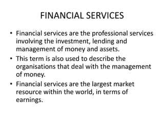 FINANCIAL SERVICES
• Financial services are the professional services
involving the investment, lending and
management of money and assets.
• This term is also used to describe the
organisations that deal with the management
of money.
• Financial services are the largest market
resource within the world, in terms of
earnings.
 