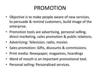 PROMOTION
• Objective is to make people aware of new services,
to persuade & remind customers, build image of the
enterprise.
• Promotion tools are advertising, personal selling,
direct marketing, sales promotion & public relations.
• Advertising: Television, radio, movies
• Sales promotion: Gifts, discounts & commissions.
• Print media: Newspaper, magazines, hoardings
• Word of mouth is an important promotional tool.
• Personal selling: Personalised services.
 