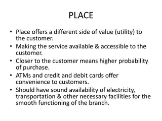 PLACE
• Place offers a different side of value (utility) to
the customer.
• Making the service available & accessible to the
customer.
• Closer to the customer means higher probability
of purchase.
• ATMs and credit and debit cards offer
convenience to customers.
• Should have sound availability of electricity,
transportation & other necessary facilities for the
smooth functioning of the branch.
 