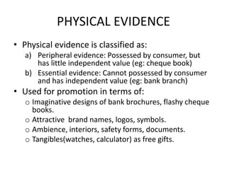 PHYSICAL EVIDENCE
• Physical evidence is classified as:
a) Peripheral evidence: Possessed by consumer, but
has little independent value (eg: cheque book)
b) Essential evidence: Cannot possessed by consumer
and has independent value (eg: bank branch)
• Used for promotion in terms of:
o Imaginative designs of bank brochures, flashy cheque
books.
o Attractive brand names, logos, symbols.
o Ambience, interiors, safety forms, documents.
o Tangibles(watches, calculator) as free gifts.
 