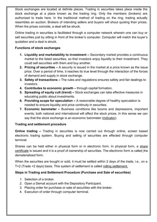 Stock exchanges are located at definite places. Trading in securities takes place inside the
stock exchange at a place known as the trading ring. Only the members (brokers) are
authorized to trade here. In the traditional method of trading on the ring, trading actually
resembles an auction. Brokers of intending sellers and buyers will shout quoting their prices.
When the prices coincide, a deal will be struck.
Online trading in securities is facilitated through a computer network wherein one can buy or
sell securities just by sitting in front of the broker’s computer. Computer will match the buyer’s
quotation and a deal is struck.
Functions of stock exchanges
1. Liquidity and marketability to investment – Secondary market provides a continuous
market to the listed securities, so that investors enjoy liquidity to their investment. They
could sell securities with them and buy another.
2. Pricing of securities – A security is issued in the market at a price known as the issue
price. Over a period of time, it reaches its true level through the interaction of the forces
of demand and supply in stock exchange.
3. Safety of transactions – The rules and regulations ensures safety and fair dealings to
investors.
4. Contributes to economic growth – through capital formation.
5. Spreading of equity cult (trend) – Stock exchanges can take effective measures in
educating public about investments.
6. Providing scope for speculation – A reasonable degree of healthy speculation is
needed to ensure liquidity and price continuity in securities.
7. Economic barometer – Business conditions like booms and depressions, important
events; both national and international will affect the stock prices. In this sense we can
say that the stock exchange is an economic barometer (indicator).
Trading and settlement procedure
Online trading – Trading in securities is now carried out through online, screen based
electronic trading system. Buying and selling of securities are effected through computer
terminal.
Shares can be held either in physical form or in electronic form. In physical form, a share
certificate is issued and it is a proof of ownership of securities. The electronic form is called the
dematerialized form.
When the securities are bought or sold, it must be settled within 2 days of the trade, i.e., on a
T+2 (Trade +2 days) basis. This system of settlement is called rolling settlement.
Steps in Trading and Settlement Procedure (Purchase and Sale of securities)
1. Selection of a broker.
2. Open a Demat account with the Depository Participant.
3. Placing order for purchase or sale of securities with the broker.
4. Execution of order through computer terminal.
 