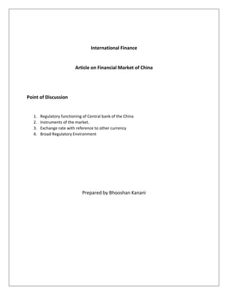 International Finance 
Article on Financial Market of China 
Point of Discussion 
1. Regulatory functioning of Central bank of the China 
2. Instruments of the market. 
3. Exchange rate with reference to other currency 
4. Broad Regulatory Environment 
Prepared by Bhooshan Kanani 
 