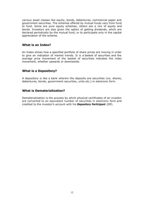 various asset classes like equity, bonds, debentures, commercial paper and
government securities. The schemes offered by mutual funds vary from fund
to fund. Some are pure equity schemes; others are a mix of equity and
bonds. Investors are also given the option of getting dividends, which are
declared periodically by the mutual fund, or to participate only in the capital
appreciation of the scheme.


What is an Index?

An Index shows how a specified portfolio of share prices are moving in order
to give an indication of market trends. It is a basket of securities and the
average price movement of the basket of securities indicates the index
movement, whether upwards or downwards.


What is a Depository?

A depository is like a bank wherein the deposits are securities (viz. shares,
debentures, bonds, government securities, units etc.) in electronic form.


What is Dematerialization?

Dematerialization is the process by which physical certificates of an investor
are converted to an equivalent number of securities in electronic form and
credited to the investor’s account with his Depository Participant (DP).




                                      12
 