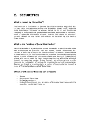 2. SECURITIES

What is meant by ‘Securities’?

The definition of ‘Securities’ as per the Securities Contracts Regulation Act
(SCRA), 1956, includes instruments such as shares, bonds, scrips, stocks or
other marketable securities of similar nature in or of any incorporate
company or body corporate, government securities, derivatives of securities,
units of collective investment scheme, interest and rights in securities,
security receipt or any other instruments so declared by the Central
Government.


What is the function of Securities Market?

Securities Markets is a place where buyers and sellers of securities can enter
into transactions to purchase and sell shares, bonds, debentures etc.
Further, it performs an important role of enabling corporates, entrepreneurs
to raise resources for their companies and business ventures through public
issues. Transfer of resources from those having idle resources (investors) to
others who have a need for them (corporates) is most efficiently achieved
through the securities market. Stated formally, securities markets provide
channels for reallocation of savings to investments and entrepreneurship.
Savings are linked to investments by a variety of intermediaries, through a
range of financial products, called ‘Securities’.


Which are the securities one can invest in?

   §   Shares
   §   Government Securities
   §   Derivative products
   §   Units of Mutual Funds etc., are some of the securities investors in the
       securities market can invest in.




                                      13
 