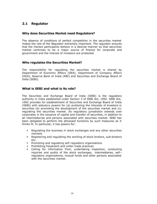 2.1    Regulator


Why does Securities Market need Regulators?

The absence of conditions of perfect competition in the securities market
makes the role of the Regulator extremely important. The regulator ensures
that the market participants behave in a desired manner so that securities
market continues to be a major source of finance for corporate and
government and the interest of investors are protected.


Who regulates the Securities Market?

The responsibility for regulating the securities market is shared by
Department of Economic Affairs (DEA), Department of Company Affairs
(DCA), Reserve Bank of India (RBI) and Securities and Exchange Board of
India (SEBI).


What is SEBI and what is its role?

The Securities and Exchange Board of India (SEBI) is the regulatory
authority in India established under Section 3 of SEBI Act, 1992. SEBI Act,
1992 provides for establishment of Securities and Exchange Board of India
(SEBI) with statutory powers for (a) protecting the interests of investors in
securities (b) promoting the development of the securities market and (c)
regulating the securities market. Its regulatory jurisdiction extends over
corporates in the issuance of capital and transfer of securities, in addition to
all intermedia ries and persons associated with securities market. SEBI has
been obligated to perform the aforesaid functions by such measures as it
thinks fit. In particular, it has powers for:

   §   Regulating the business in stock exchanges and any other securities
       markets
   §   Registering and regulating the working of stock brokers, sub–brokers
       etc.
   §   Promoting and regulating self-regulatory organizations
   §   Prohibiting fraudulent and unfair trade practices
   §   Calling for information from, undertaking inspection, conducting
       inquiries and audits of the stock exchanges, intermediaries, self –
       regulatory organizations, mutual funds and other persons associated
       with the securities market.




                                       14
 
