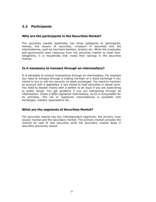 2.2    Participants


Who are the participants in the Securities Market?

The securities market essentially has three categories of participants,
namely, the issuers of securities, investors in securities and the
intermediaries, such as merchant bankers, brokers etc. While the corporates
and government raise resources from the securities market to meet their
obligations, it is households that invest their savings in the securities
market.


Is it necessary to transact through an intermediary?

It is advisable to conduct transactions through an intermediary. For example
you need to transact through a trading me mber of a stock exchange if you
intend to buy or sell any security on stock exchanges. You need to maintain
an account with a depository if you intend to hold securities in demat form.
You need to deposit money with a banker to an issue if you are subscribing
to public issues. You get guidance if you are transacting through an
intermediary. Chose a SEBI registered intermediary, as he is accountable for
its activities. The list of registered intermediaries is available with
exchanges, industry associations etc.


What are the segments of Securities Market?

The securities market has two interdependent segments: the primary (new
issues) market and the secondary market. The primary market provides the
channel for sale of new securities while the secondary market deals in
securities previously issued.




                                     15
 