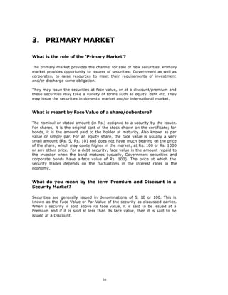 3. PRIMARY MARKET

What is the role of the ‘Primary Market’?

The primary market provides the channel for sale of new securities. Primary
market provides opportunity to issuers of securities; Government as well as
corporates, to raise resources to meet their requirements of investment
and/or discharge some obligation.

They may issue the securities at face value, or at a discount/premium and
these securities may take a variety of forms such as equity, debt etc. They
may issue the securities in domestic market and/or international market.


What is meant by Face Value of a share/debenture?

The nominal or stated amount (in Rs.) assigned to a security by the issuer.
For shares, it is the original cost of the stock shown on the certificate; for
bonds, it is the amount paid to the holder at maturity. Also known as par
value or simply par. For an equity share, the face value is usually a very
small amount (Rs. 5, Rs. 10) and does not have much bearing on the price
of the share, which may quote higher in the market, at Rs. 100 or Rs. 1000
or any other price. For a debt security, face value is the amount repaid to
the investor when the bond matures (usually, Government securities and
corporate bonds have a face value of Rs. 100). The price at which the
security trades depends on the fluctuations in the interest rates in the
economy.


What do you mean by the term Premium and Discount in a
Security Market?

Securities are generally issued in denominations of 5, 10 or 100. This is
known as the Face Value or Par Value of the security as discussed earlier.
When a security is sold above its face value, it is said to be issued at a
Premium and if it is sold at less than its face value, then it is said to be
issued at a Discount.




                                      16
 