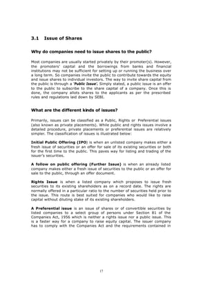 3.1    Issue of Shares


Why do companies need to issue shares to the public?

Most companies are usually started privately by their promoter(s). However,
the promoters’ capital and the borrowings from banks and financial
institutions may not be sufficient for setting up or running the business over
a long term. So companies invite the public to contribute towards the equity
and issue shares to individual investors. The way to invite share capital from
the public is through a ‘Public Issue’. Simply stated, a public issue is an offer
to the public to subscribe to the share capital of a company. Once this is
done, the company allots shares to the applicants as per the prescribed
rules and regulations laid down by SEBI.


What are the different kinds of issues?

Primarily, issues can be classified as a Public, Rights or Preferential issues
(also known as private placements). While public and rights issues involve a
detailed procedure, private placements or preferential issues are relatively
simpler. The classification of issues is illustrated below:

Initial Public Offering (IPO) is when an unlisted company makes either a
fresh issue of securities or an offer for sale of its existing securities or both
for the first time to the public. This paves way for listing and trading of the
issuer’s securities.

A follow on public offering (Further Issue) is when an already listed
company makes either a fresh issue of securities to the public or an offer for
sale to the public, through an offer document.

Rights Issue is when a listed company which proposes to issue fresh
securities to its existing shareholders as on a record date. The rights are
normally offered in a particular ratio to the number of securities held prior to
the issue. This route is best suited for companies who would like to raise
capital without diluting stake of its existing shareholders.

A Preferential issue is an issue of shares or of convertible securities by
listed companies to a select group of persons under Section 81 of the
Companies Act, 1956 which is neither a rights issue nor a public issue. This
is a faster way for a company to raise equity capital. The issuer company
has to comply with the Companies Act and the requirements contained in




                                       17
 