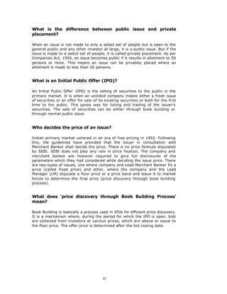 What is the difference between public issue and private
placement?

When an issue is not made to only a select set of people but is open to the
general public and any other investor at large, it is a public issue. But if the
issue is made to a select set of people, it is called private placement. As per
Companies Act, 1956, an issue becomes public if it results in allotment to 50
persons or more. This means an issue can be privately placed where an
allotment is made to less than 50 persons.


What is an Initial Public Offer (IPO)?

An Initial Public Offer (IPO) is the selling of securities to the public in the
primary market. It is when an unlisted company makes either a fresh issue
of securities or an offer for sale of its existing securities or both for the first
time to the public. This paves way for listing and trading of the issuer’s
securities. The sale of securities can be either through book building or
through normal public issue.


Who decides the price of an issue?

Indian primary market ushered in an era of free pricing in 1992. Following
this, the guidelines have provided that the issuer in consultation with
Merchant Banker shall decide the price. There is no price formula stipulated
by SEBI. SEBI does not play any role in price fixation. The company and
merchant banker are however required to give full disclosures of the
parameters which they had considered while deciding the issue price. There
are two types of issues, one where company and Lead Merchant Banker fix a
price (called fixed price) and other, where the company and the Lead
Manager (LM) stipulate a floor price or a price band and leave it to market
forces to determine the final price (price discovery through book building
process).


What does ‘price discovery through Book Building Process’
mean?

Book Building is basically a process used in IPOs for efficient price discovery.
It is a mechanism where, during the period for which the IPO is open, bids
are collected from investors at various prices, which are above or equal to
the floor price. The offer price is determined after the bid closing date.




                                        19
 