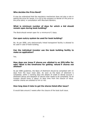 Who decides the Price Band?

It may be understood that the regulatory mechanism does not play a role in
setting the price for issues. It is up to the company to decide on the price or
the price band, in consultation with Merchant Bankers.


What is minimum number of days for which a bid should
remain open during book building?

The Book should remain open for a minimum of 3 days.


Can open outcry system be used for book building?

No. As per SEBI, only electronically linked transparent facility is allowed to
be used in case of book building.


Can the individual investor use the book building facility to
make an application?

Yes.


How does one know if shares are allotted in an IPO/offer for
sale? What is the timeframe for getting refund if shares not
allotted?

As per SEBI guidelines, the Basis of Allotment should be completed with 15
days from the issue close date. As soon as the basis of allotment is
completed, within 2 working days the details of credit to demat account /
allotment advice and despatch of refund order needs to be completed. So an
investor should know in about 15 days time from the closure of issue,
whether shares are allotted to him or not.


How long does it take to get the shares listed after issue?

It would take around 3 weeks after the closure of the book built issue.




                                      21
 