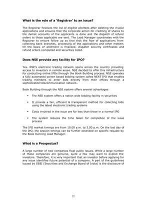 What is the role of a ‘Registrar’ to an issue?

The Registrar finalizes the list of eligible allottees after deleting the invalid
applications and ensures that the corporate action for crediting of shares to
the demat accounts of the applicants is done and the dispatch of refund
orders to those applicable are sent. The Lead Manager coordinates with the
Registrar to ensure follow up so that that the flow of applications from
collecting bank branches, processing of the applications and other matters
till the basis of allotment is finalized, dispatch security certificates and
refund orders completed and securities listed.


Does NSE provide any facility for IPO?

Yes. NSE’s electronic trading network spans across the country providing
access to investors in remote areas. NSE decided to offer this infrastructure
for conducting online IPOs through the Book Building process. NSE operates
a fully automated screen based bidding system called NEAT IPO that enables
trading members to enter bids directly from their offices through a
sophisticated telecommunication network.

Book Building through the NSE system offers several advantages:

   §   The NSE system offers a nation wide bidding facility in securities

   §   It provide a fair, efficient & transparent method for collecting bids
       using the latest electronic trading systems

   §   Costs involved in the issue are far less than those in a normal IPO

   §   The system reduces the time taken for completion of the issue
       process

The IPO market timings are from 10.00 a.m. to 3.00 p.m. On the last day of
the IPO, the session timings can be further extended on specific request by
the Book Running Lead Manager.


What is a Prospectus?

A large number of new companies float public issues. While a large number
of these companies are genuine, quite a few may want to exploit the
investors. Therefore, it is very important that an investor before applying for
any issue identifies future potential of a company. A part of the guidelines
issued by SEBI (Securities and Exchange Board of India) is the disclosure of




                                       22
 