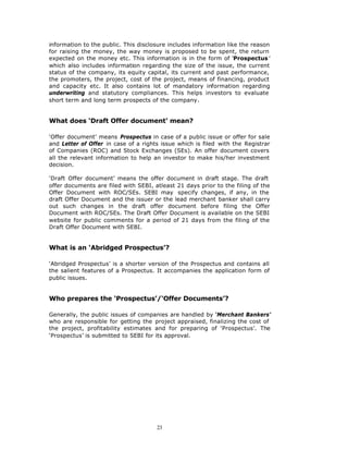 information to the public. This disclosure includes information like the reason
for raising the money, the way money is proposed to be spent, the return
expected on the money etc. This information is in the form of ‘Prospectus ’
which also includes information regarding the size of the issue, the current
status of the company, its equity capital, its current and past performance,
the promoters, the project, cost of the project, means of financing, product
and capacity etc. It also contains lot of mandatory information regarding
underwriting and statutory compliances. This helps investors to evaluate
short term and long term prospects of the company.


What does ‘Draft Offer document’ mean?

‘Offer document’ means Prospectus in case of a public issue or offer for sale
and Letter of Offer in case of a rights issue which is filed with the Registrar
of Companies (ROC) and Stock Exchanges (SEs). An offer document covers
all the relevant information to help an investor to make his/her investment
decision.

‘Draft Offer document’ means the offer document in draft stage. The draft
offer documents are filed with SEBI, atleast 21 days prior to the filing of the
Offer Document with ROC/SEs. SEBI may specify changes, if any, in the
draft Offer Document and the issuer or the lead merchant banker shall carry
out such changes in the draft offer document before filing the Offer
Document with ROC/SEs. The Draft Offer Document is available on the SEBI
website for public comments for a period of 21 days from the filing of the
Draft Offer Document with SEBI.


What is an ‘Abridged Prospectus’?

‘Abridged Prospectus’ is a shorter version of the Prospectus and contains all
the salient features of a Prospectus. It accompanies the application form of
public issues.


Who prepares the ‘Prospectus’/‘Offer Documents’?

Generally, the public issues of companies are handled by ‘Merchant Bankers’
who are responsible for getting the project appraised, finalizing the cost of
the project, profitability estimates and for preparing of ‘Prospectus’. The
‘Prospectus’ is submitted to SEBI for its approval.




                                      23
 
